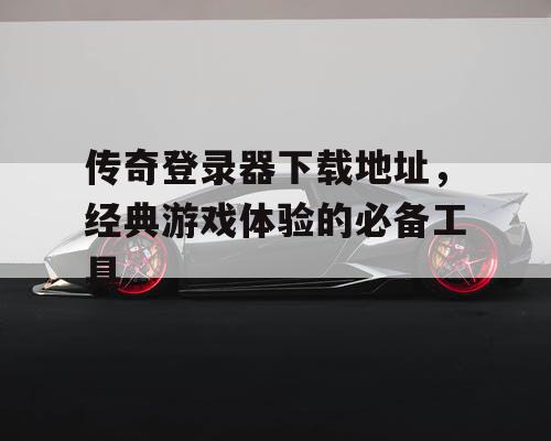 传奇登录器下载地址，经典游戏体验的必备工具