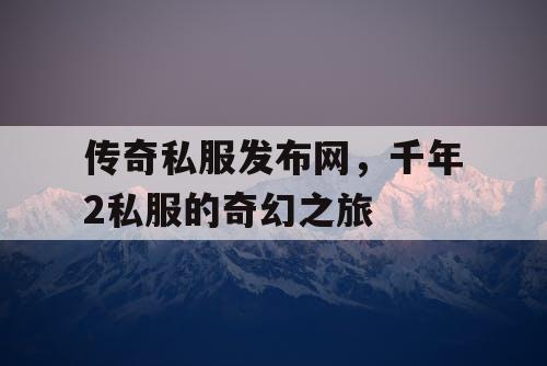 传奇私服发布网,千年2私服的奇幻之旅 传奇私服发布网,千年2私服的奇幻之旅