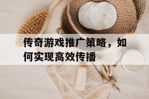 传奇游戏推广策略，如何实现高效传播