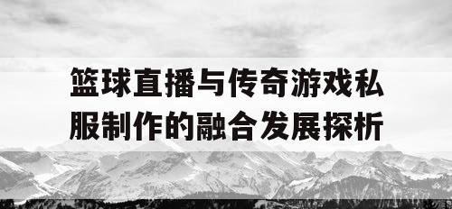 篮球直播与传奇游戏私服制作的融合发展探析 篮球直播与传奇游戏私服制作的融合发展探析