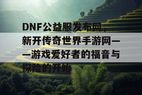 DNF公益服发布网,新开传奇世界手游网——游戏爱好者的福音与探险的开始 DNF公益服发布网,新开传奇世界手游网——游戏爱好者的福音与探险的开始