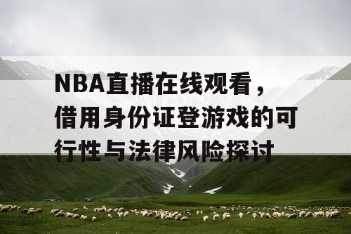 NBA直播在线观看,借用身份证登游戏的可行性与法律风险探讨 NBA直播在线观看,借用身份证登游戏的可行性与法律风险探讨