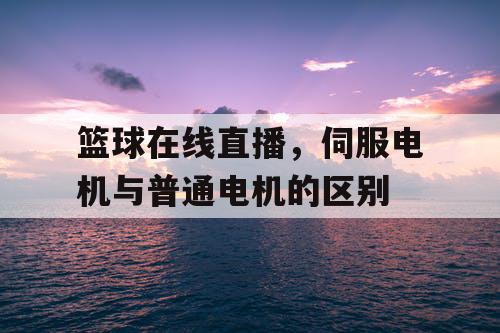 篮球在线直播,伺服电机与普通电机的区别 篮球在线直播,伺服电机与普通电机的区别