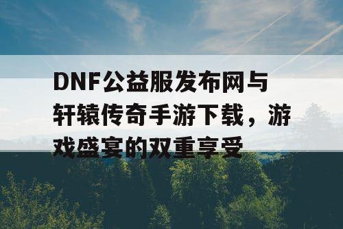 DNF公益服发布网与轩辕传奇手游下载,游戏盛宴的双重享受 DNF公益服发布网与轩辕传奇手游下载,游戏盛宴的双重享受