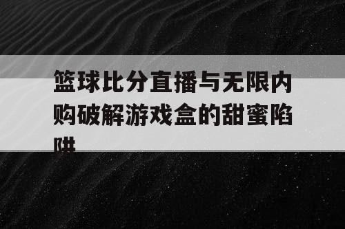 篮球比分直播与无限内购破解游戏盒的甜蜜陷阱 篮球比分直播与无限内购破解游戏盒的甜蜜陷阱
