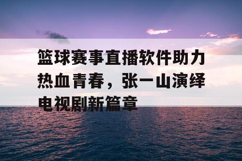 篮球赛事直播软件助力热血青春,张一山演绎电视剧新篇章 篮球赛事直播软件助力热血青春,张一山演绎电视剧新篇章