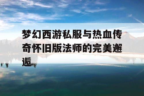 梦幻西游私服与热血传奇怀旧版法师的完美邂逅 梦幻西游私服与热血传奇怀旧版法师的完美邂逅