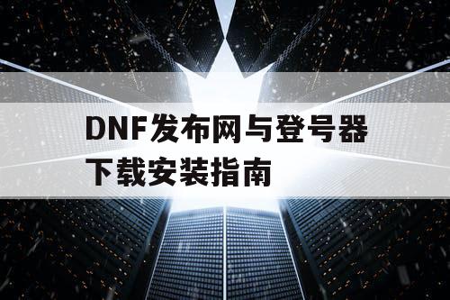 DNF发布网与登号器下载安装指南 DNF发布网与登号器下载安装指南