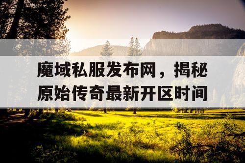 魔域私服发布网,揭秘原始传奇最新开区时间 魔域私服发布网,揭秘原始传奇最新开区时间