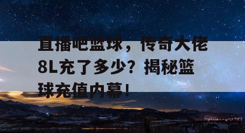 直播吧篮球,传奇大佬8L充了多少?揭秘篮球充值内幕! 直播吧篮球,传奇大佬8L充了多少?揭秘篮球充值内幕!