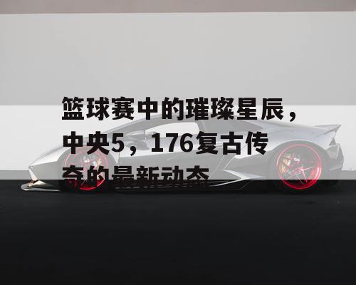 篮球赛中的璀璨星辰,中央5,176复古传奇的最新动态 篮球赛中的璀璨星辰,中央5,176复古传奇的最新动态