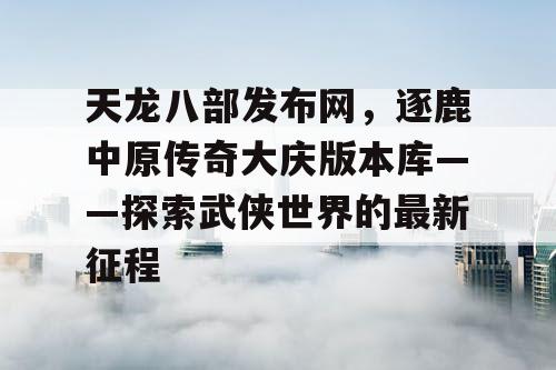 天龙八部发布网,逐鹿中原传奇大庆版本库——探索武侠世界的最新征程 天龙八部发布网,逐鹿中原传奇大庆版本库——探索武侠世界的最新征程