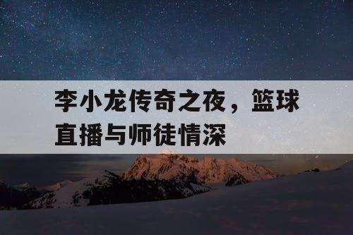 李小龙传奇之夜,篮球直播与师徒情深 李小龙传奇之夜,篮球直播与师徒情深