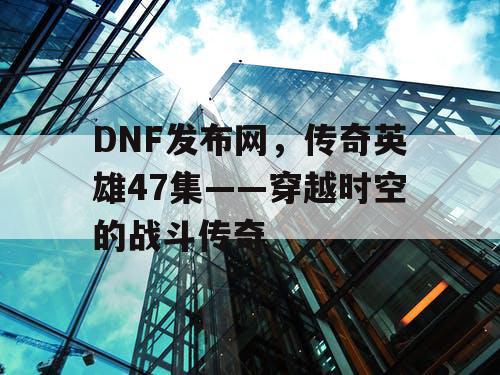 DNF发布网,传奇英雄47集——穿越时空的战斗传奇 DNF发布网,传奇英雄47集——穿越时空的战斗传奇