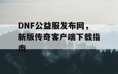 DNF公益服发布网,新版传奇客户端下载指南 DNF公益服发布网,新版传奇客户端下载指南