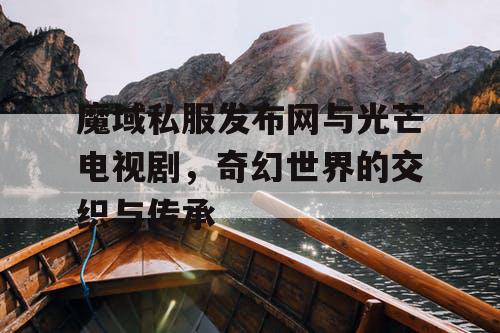 魔域私服发布网与光芒电视剧,奇幻世界的交织与传承 魔域私服发布网与光芒电视剧,奇幻世界的交织与传承