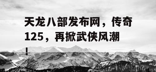 天龙八部发布网,传奇125,再掀武侠风潮! 天龙八部发布网,传奇125,再掀武侠风潮!