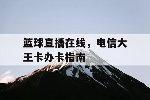 篮球直播在线,电信大王卡办卡指南 篮球直播在线,电信大王卡办卡指南
