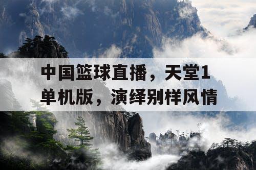 中国篮球直播,天堂1单机版,演绎别样风情 中国篮球直播,天堂1单机版,演绎别样风情