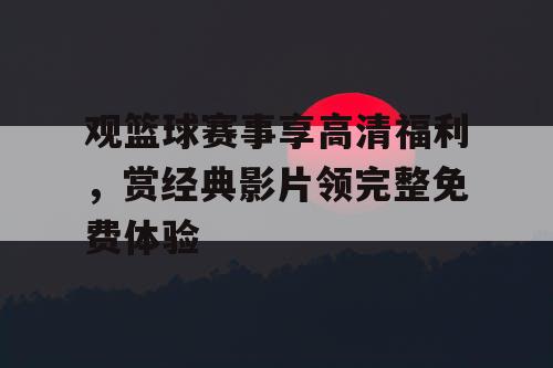 观篮球赛事享高清福利,赏经典影片领完整免费体验 观篮球赛事享高清福利,赏经典影片领完整免费体验
