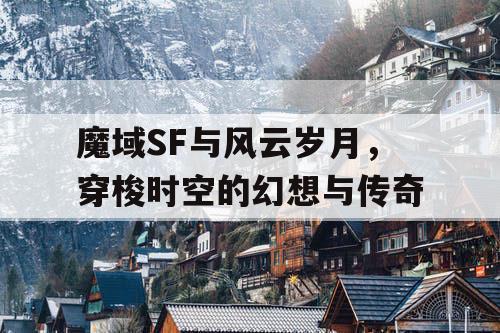 魔域SF与风云岁月，穿梭时空的幻想与传奇