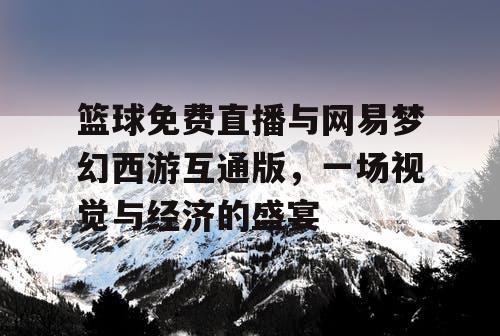 篮球免费直播与网易梦幻西游互通版,一场视觉与经济的盛宴 篮球免费直播与网易梦幻西游互通版,一场视觉与经济的盛宴