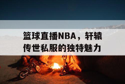 篮球直播NBA,轩辕传世私服的独特魅力 篮球直播NBA,轩辕传世私服的独特魅力