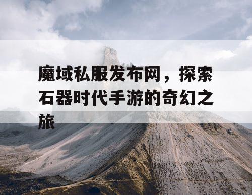 魔域私服发布网,探索石器时代手游的奇幻之旅 魔域私服发布网,探索石器时代手游的奇幻之旅