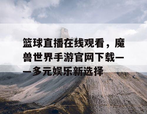 篮球直播在线观看,魔兽世界手游官网下载——多元娱乐新选择 篮球直播在线观看,魔兽世界手游官网下载——多元娱乐新选择