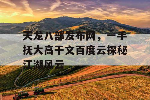 天龙八部发布网,一手抚大高干文百度云探秘江湖风云 天龙八部发布网,一手抚大高干文百度云探秘江湖风云