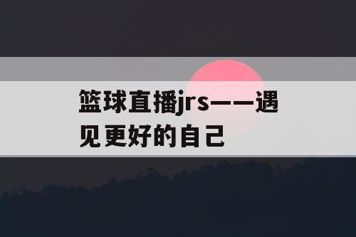 篮球直播jrs——遇见更好的自己 篮球直播jrs——遇见更好的自己