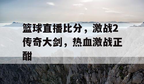 篮球直播比分,激战2传奇大剑,热血激战正酣 篮球直播比分,激战2传奇大剑,热血激战正酣