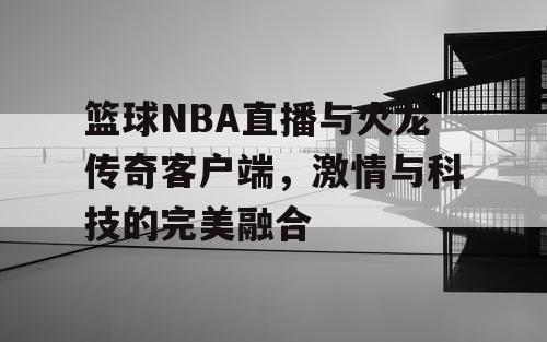 篮球NBA直播与火龙传奇客户端,激情与科技的完美融合 篮球NBA直播与火龙传奇客户端,激情与科技的完美融合