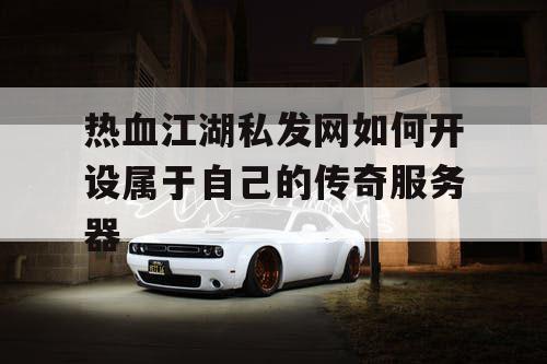 热血江湖私发网如何开设属于自己的传奇服务器
