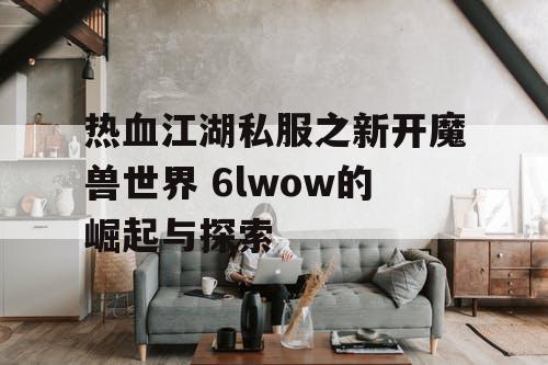 热血江湖私服之新开魔兽世界 6lwow的崛起与探索 热血江湖私服之新开魔兽世界 6lwow的崛起与探索