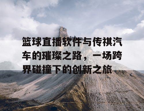 篮球直播软件与传祺汽车的璀璨之路，一场跨界碰撞下的创新之旅