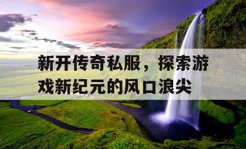 新开传奇私服,探索游戏新纪元的风口浪尖 新开传奇私服,探索游戏新纪元的风口浪尖