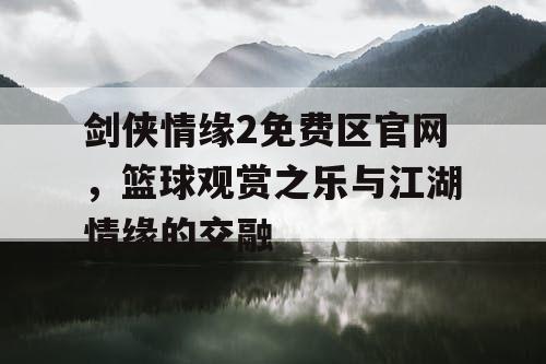剑侠情缘2免费区官网,篮球观赏之乐与江湖情缘的交融 剑侠情缘2免费区官网,篮球观赏之乐与江湖情缘的交融
