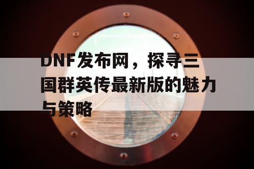 DNF发布网,探寻三国群英传最新版的魅力与策略 DNF发布网,探寻三国群英传最新版的魅力与策略