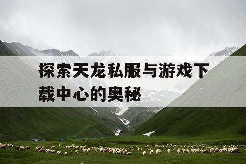 探索天龙私服与游戏下载中心的奥秘