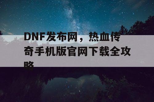 DNF发布网，热血传奇手机版官网下载全攻略