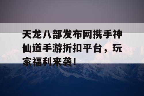 天龙八部发布网携手神仙道手游折扣平台,玩家福利来袭! 天龙八部发布网携手神仙道手游折扣平台,玩家福利来袭!