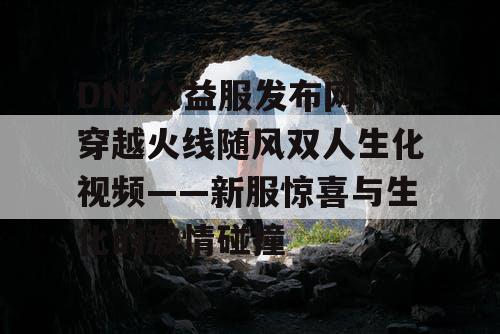 DNF公益服发布网,穿越火线随风双人生化视频——新服惊喜与生化的激情碰撞 DNF公益服发布网,穿越火线随风双人生化视频——新服惊喜与生化的激情碰撞