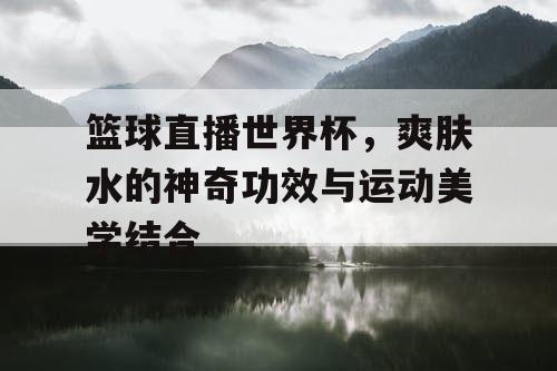 篮球直播世界杯,爽肤水的神奇功效与运动美学结合 篮球直播世界杯,爽肤水的神奇功效与运动美学结合
