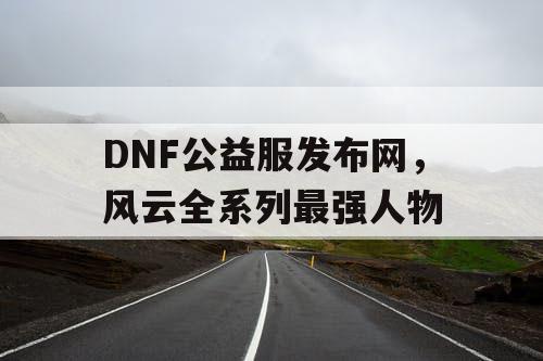 DNF公益服发布网,风云全系列最强人物 DNF公益服发布网,风云全系列最强人物