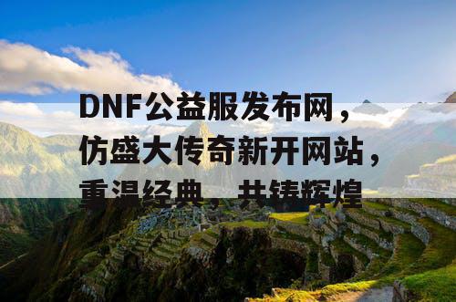 DNF公益服发布网,仿盛大传奇新开网站,重温经典,共铸辉煌 DNF公益服发布网,仿盛大传奇新开网站,重温经典,共铸辉煌