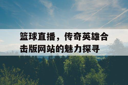 篮球直播,传奇英雄合击版网站的魅力探寻 篮球直播,传奇英雄合击版网站的魅力探寻