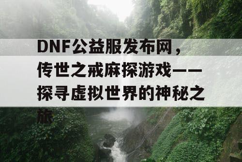 DNF公益服发布网,传世之戒麻探游戏——探寻虚拟世界的神秘之旅 DNF公益服发布网,传世之戒麻探游戏——探寻虚拟世界的神秘之旅