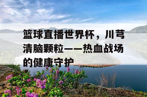 篮球直播世界杯,川芎清脑颗粒——热血战场的健康守护 篮球直播世界杯,川芎清脑颗粒——热血战场的健康守护