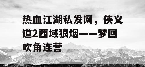 热血江湖私发网,侠义道2西域狼烟——梦回吹角连营 热血江湖私发网,侠义道2西域狼烟——梦回吹角连营
